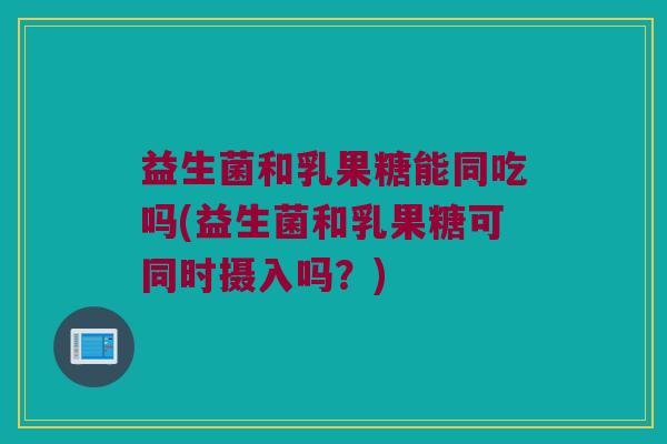 益生菌和乳果糖能同吃吗(益生菌和乳果糖可同时摄入吗？)