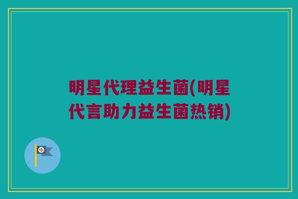 明星代理益生菌(明星代言助力益生菌热销)