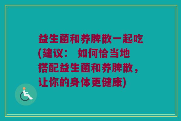 益生菌和养脾散一起吃(建议： 如何恰当地搭配益生菌和养脾散，让你的身体更健康)