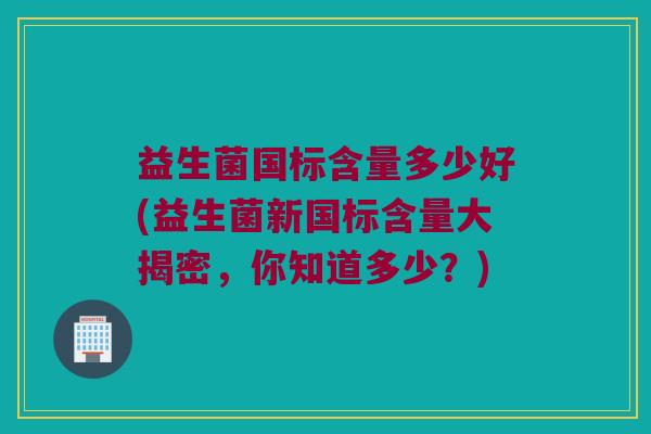 益生菌国标含量多少好(益生菌新国标含量大揭密，你知道多少？)