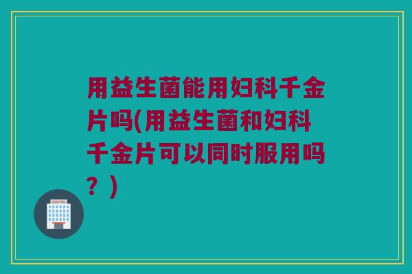 用益生菌能用妇科千金片吗(用益生菌和妇科千金片可以同时服用吗？)
