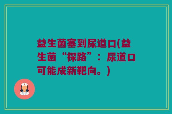 益生菌塞到尿道口(益生菌“探路”：尿道口可能成新靶向。)