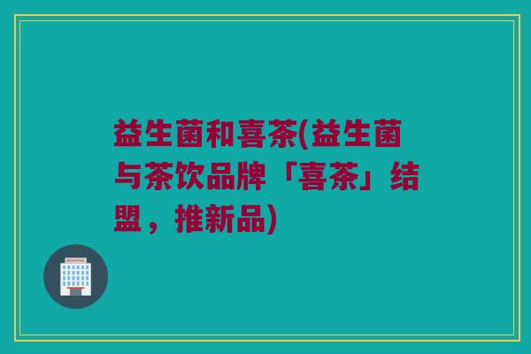 益生菌和喜茶(益生菌与茶饮品牌「喜茶」结盟，推新品)