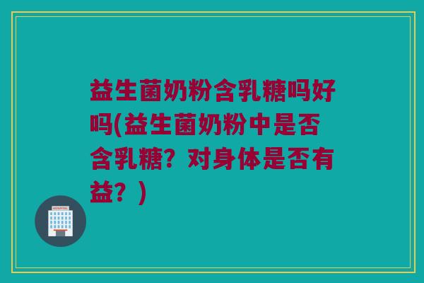 益生菌奶粉含乳糖吗好吗(益生菌奶粉中是否含乳糖？对身体是否有益？)