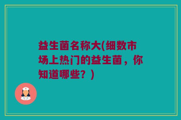益生菌名称大(细数市场上热门的益生菌,你知道哪些?) 益生菌名称大(细数市场上热门的益生菌,你知道哪些?)