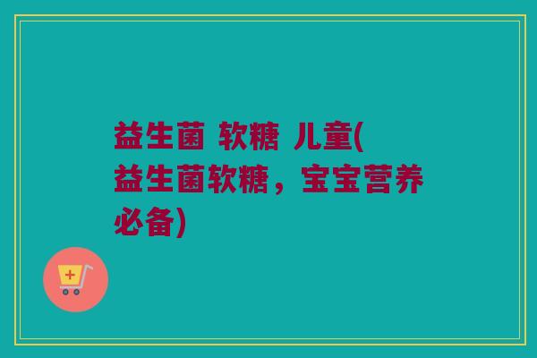 益生菌 软糖 儿童(益生菌软糖，宝宝营养必备)