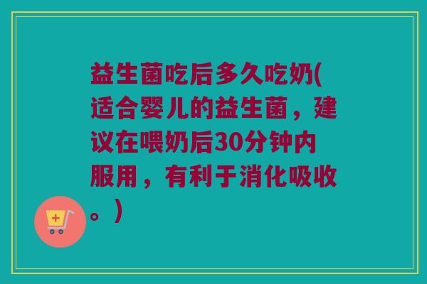 益生菌吃后多久吃奶(适合婴儿的益生菌，建议在喂奶后30分钟内服用，有利于消化吸收。)