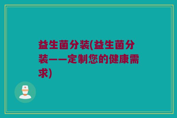 益生菌分装(益生菌分装——定制您的健康需求) 益生菌分装(益生菌分装——定制您的健康需求)