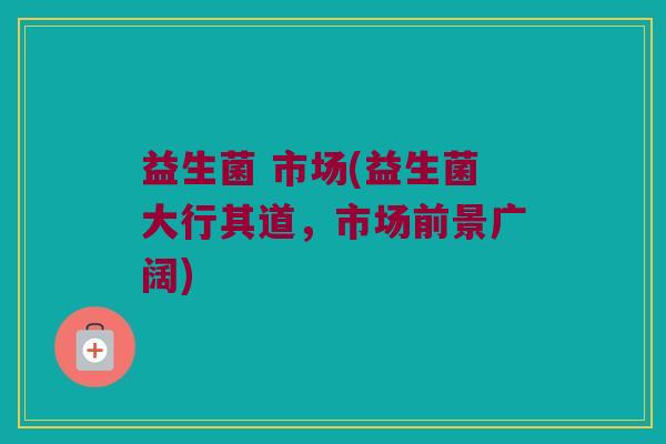 益生菌 市场(益生菌大行其道,市场前景广阔) 益生菌 市场(益生菌大行其道,市场前景广阔)