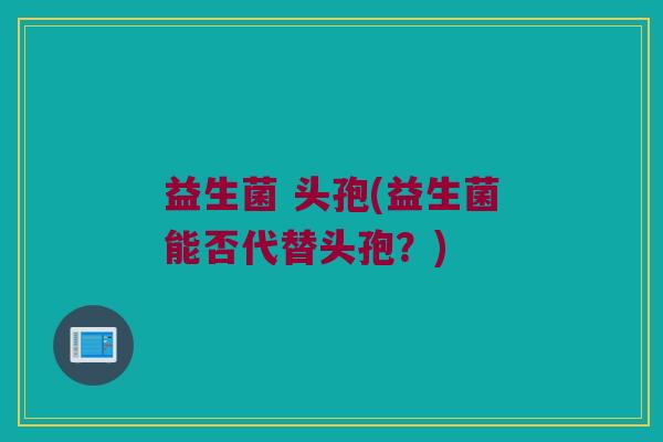 益生菌 头孢(益生菌能否代替头孢？)
