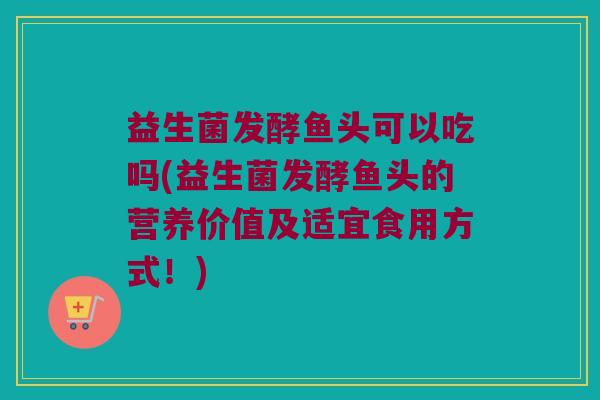 益生菌发酵鱼头可以吃吗(益生菌发酵鱼头的营养价值及适宜食用方式！)