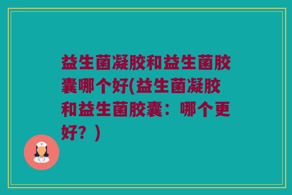 益生菌凝胶和益生菌胶囊哪个好(益生菌凝胶和益生菌胶囊：哪个更好？)