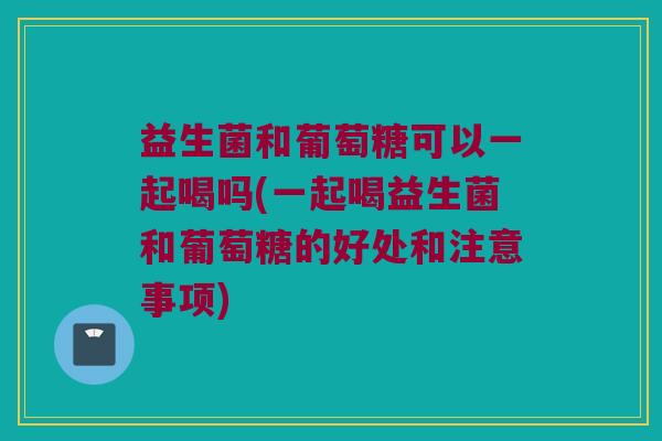 益生菌和葡萄糖可以一起喝吗(一起喝益生菌和葡萄糖的好处和注意事项)