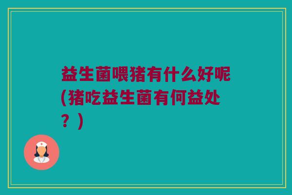 益生菌喂猪有什么好呢(猪吃益生菌有何益处？)