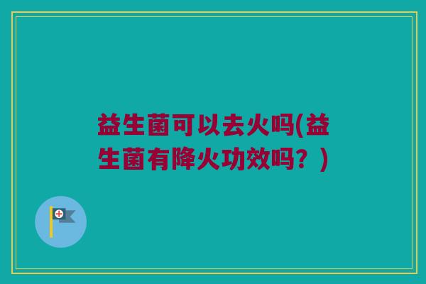 益生菌可以去火吗(益生菌有降火功效吗？)
