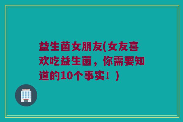 益生菌女朋友(女友喜欢吃益生菌，你需要知道的10个事实！)