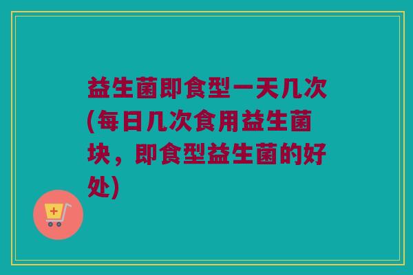 益生菌即食型一天几次(每日几次食用益生菌块，即食型益生菌的好处)