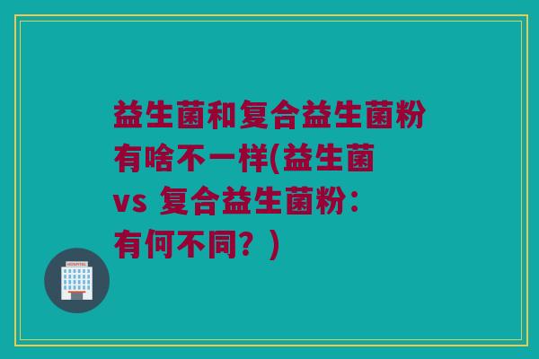 益生菌和复合益生菌粉有啥不一样(益生菌 vs 复合益生菌粉:有何不同?) 益生菌和复合益生菌粉有啥不一样(益生菌 vs 复合益生菌粉:有何不同?)