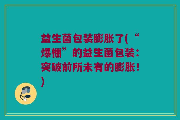 益生菌包装膨胀了(“爆棚”的益生菌包装：突破前所未有的膨胀！)
