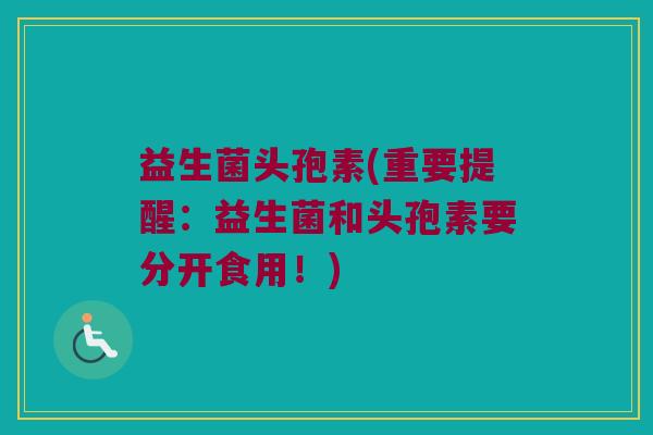 益生菌头孢素(重要提醒：益生菌和头孢素要分开食用！)