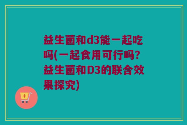 益生菌和d3能一起吃吗(一起食用可行吗?益生菌和D3的联合效果探究) 益生菌和d3能一起吃吗(一起食用可行吗?益生菌和D3的联合效果探究)