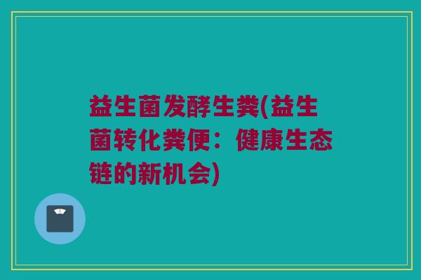 益生菌发酵生粪(益生菌转化粪便：健康生态链的新机会)