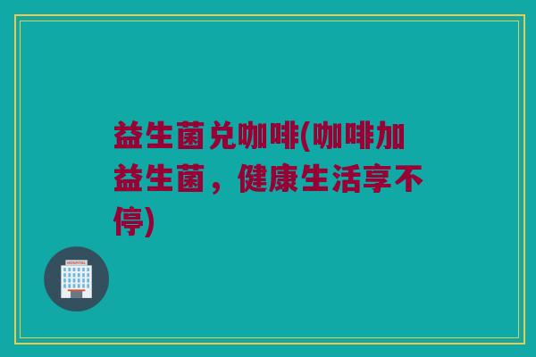 益生菌兑咖啡(咖啡加益生菌，健康生活享不停)
