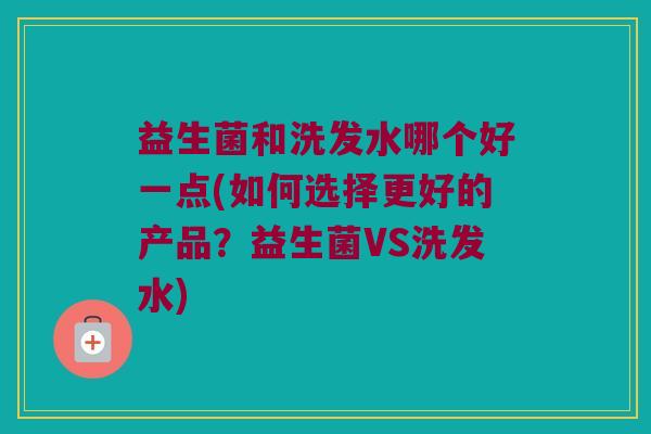益生菌和洗发水哪个好一点(如何选择更好的产品？益生菌VS洗发水)