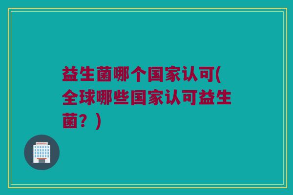 益生菌哪个国家认可(全球哪些国家认可益生菌？)
