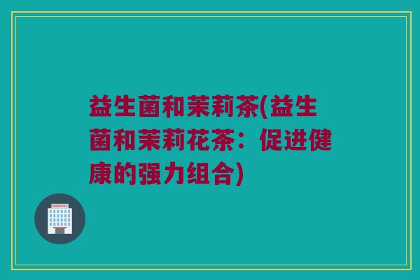 益生菌和茉莉茶(益生菌和茉莉花茶：促进健康的强力组合)