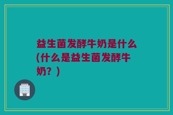益生菌发酵牛奶是什么(什么是益生菌发酵牛奶？)