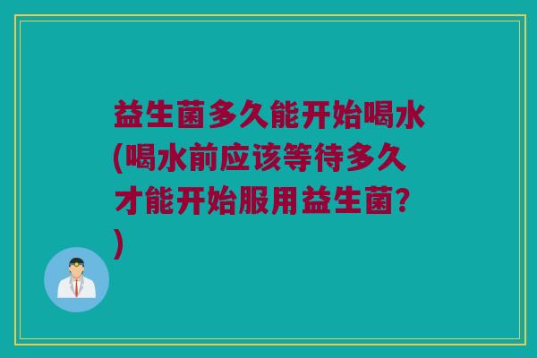 益生菌多久能开始喝水(喝水前应该等待多久才能开始服用益生菌？)