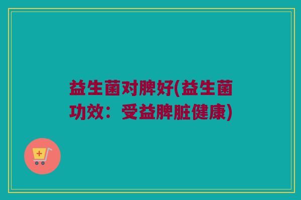 益生菌对脾好(益生菌功效：受益脾脏健康)