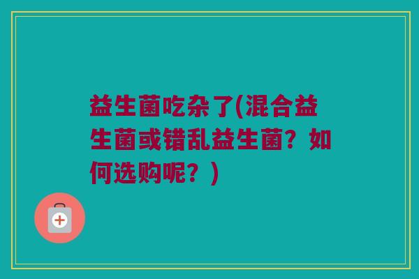益生菌吃杂了(混合益生菌或错乱益生菌？如何选购呢？)