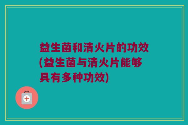 益生菌和清火片的功效(益生菌与清火片能够具有多种功效)
