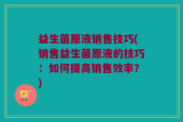 益生菌原液销售技巧(销售益生菌原液的技巧：如何提高销售效率？)