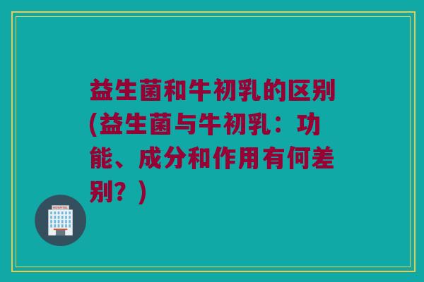 益生菌和牛初乳的区别(益生菌与牛初乳：功能、成分和作用有何差别？)