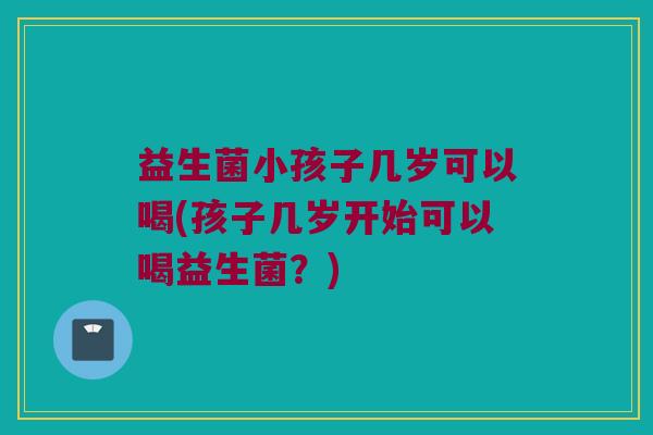 益生菌小孩子几岁可以喝(孩子几岁开始可以喝益生菌？)
