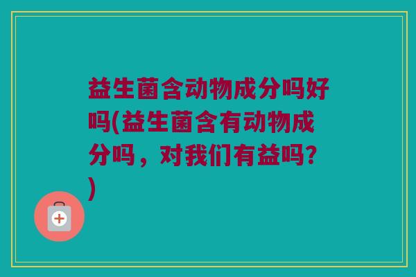 益生菌含动物成分吗好吗(益生菌含有动物成分吗，对我们有益吗？)