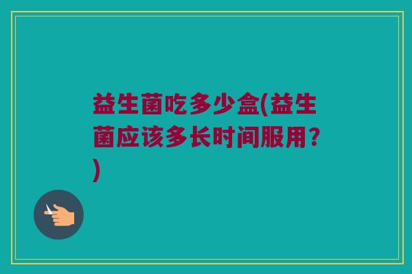 益生菌吃多少盒(益生菌应该多长时间服用?) 益生菌吃多少盒(益生菌应该多长时间服用?)