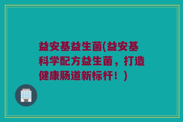 益安基益生菌(益安基科学配方益生菌，打造健康肠道新标杆！)