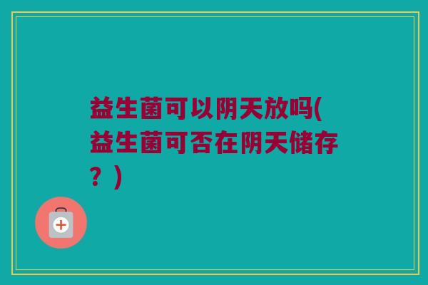 益生菌可以阴天放吗(益生菌可否在阴天储存？)
