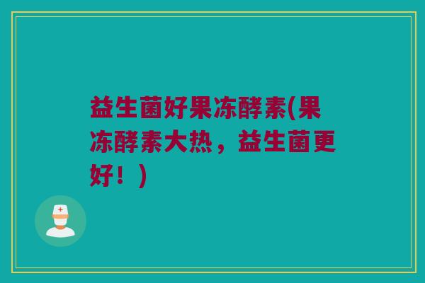 益生菌好果冻酵素(果冻酵素大热，益生菌更好！)