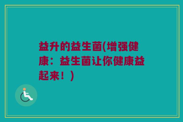益升的益生菌(增强健康：益生菌让你健康益起来！)