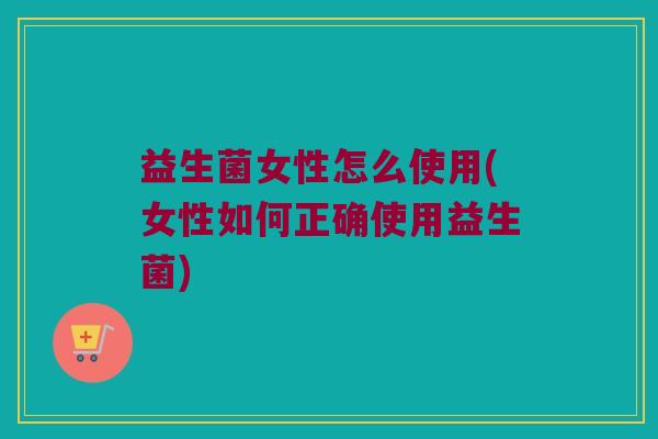 益生菌女性怎么使用(女性如何正确使用益生菌)