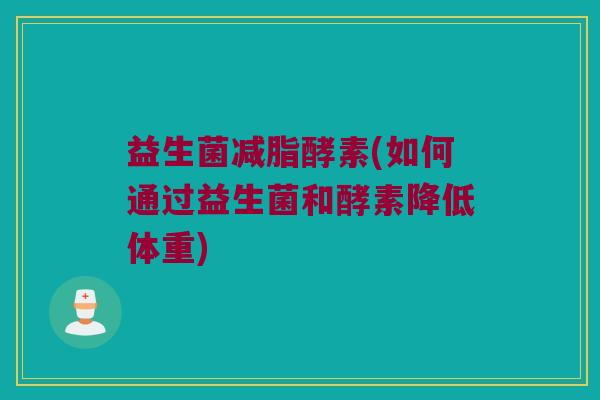 益生菌减脂酵素(如何通过益生菌和酵素降低体重)