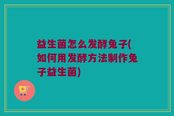 益生菌怎么发酵兔子(如何用发酵方法制作兔子益生菌) 益生菌怎么发酵兔子(如何用发酵方法制作兔子益生菌)
