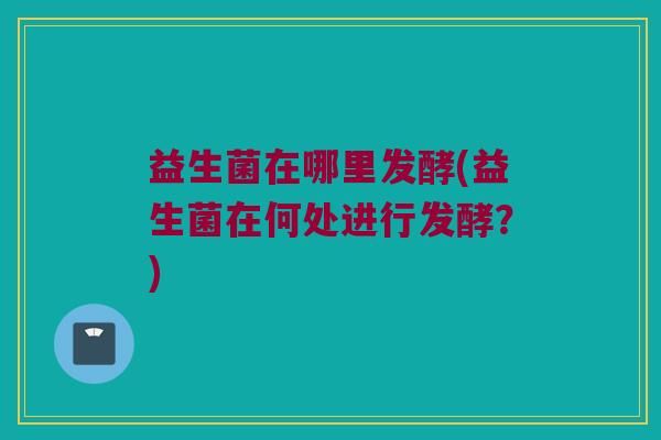 益生菌在哪里发酵(益生菌在何处进行发酵？)