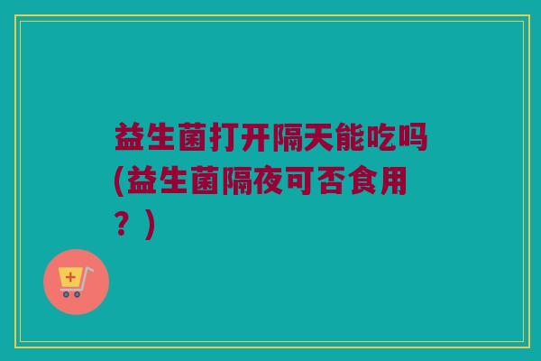 益生菌打开隔天能吃吗(益生菌隔夜可否食用？)