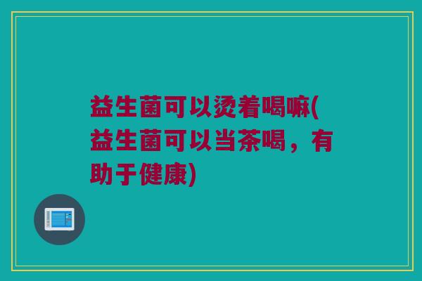 益生菌可以烫着喝嘛(益生菌可以当茶喝，有助于健康)